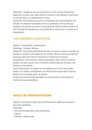 Materiales: Tarjetas en las que previamente se han escrito fragmentos
populares; es decir, que cada refrán se escribe en dos tarjetas, el comienzo
en una de ellas y su complemento en otra.
Desarrollo: Esta dinámica se usa en combinación con la presentación por
parejas. Se reparten las tarjetas entre los asistentes y se les pide que
busquen a la persona que tiene la otra parte del refrán; de esta manera, se
van formando las parejas que intercambiarán la información a utilizar en la
presentación.


LOS NOMBRES COMPLETOS

Objetivo: Presentación, ambientación.
Materiales: Tarjetas, Alfileres.
Desarrollo: Unos doce participantes forman un circulo y cada uno de ellos se
prende en el pecho una tarjeta con su nombre. Se da un tiempo prudencial
para que cada cual trate de memorizar el nombre de los demás
compañeros. Al terminarse el tiempo estipulado, todo mundo se quita la
tarjeta y la hace circular hacia la derecha durante algunos minutos, y se
detiene el movimiento.
Como cada persona se queda con una tarjeta que no es la suya, debe
buscar a su dueño y entregársela, en menos de diez segundos. El que se
quede con una tarjeta ajena, de prenda.
El ejercicio continua hasta que todos los participantes se aprendan los
nombres de sus compañeros.




BAILE DE PRESENTACION

Objetivo: Conocerse a partir de actividades afines, objetivos comunes o
intereses específicos.
Materiales:
- Una hoja de papel para cada participante.
- Lápices.
- Alfileres o Maskin tape.
 