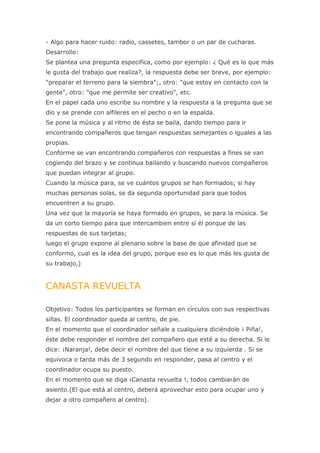 - Algo para hacer ruido: radio, cassetes, tambor o un par de cucharas.
Desarrollo:
Se plantea una pregunta especifica, como por ejemplo: ¿ Qué es lo que más
le gusta del trabajo que realiza?, la respuesta debe ser breve, por ejemplo:
"preparar el terreno para la siembra";, otro: "que estoy en contacto con la
gente", otro: "que me permite ser creativo", etc.
En el papel cada uno escribe su nombre y la respuesta a la pregunta que se
dio y se prende con alfileres en el pecho o en la espalda.
Se pone la música y al ritmo de ésta se baila, dando tiempo para ir
encontrando compañeros que tengan respuestas semejantes o iguales a las
propias.
Conforme se van encontrando compañeros con respuestas a fines se van
cogiendo del brazo y se continua bailando y buscando nuevos compañeros
que puedan integrar al grupo.
Cuando la música para, se ve cuántos grupos se han formados; si hay
muchas personas solas, se da segunda oportunidad para que todos
encuentren a su grupo.
Una vez que la mayoría se haya formado en grupos, se para la música. Se
da un corto tiempo para que intercambien entre sí él porque de las
respuestas de sus tarjetas;
luego el grupo expone al plenario sobre la base de que afinidad que se
conformo, cual es la idea del grupo, porque eso es lo que más les gusta de
su trabajo,)


CANASTA REVUELTA

Objetivo: Todos los participantes se forman en círculos con sus respectivas
sillas. El coordinador queda al centro, de pie.
En el momento que el coordinador señale a cualquiera diciéndole ¡ Piña!,
éste debe responder el nombre del compañero que esté a su derecha. Si le
dice: ¡Naranja!, debe decir el nombre del que tiene a su izquierda . Si se
equivoca o tarda más de 3 segundo en responder, pasa al centro y el
coordinador ocupa su puesto.
En el momento que se diga ¡Canasta revuelta !, todos cambiarán de
asiento.(El que está al centro, deberá aprovechar esto para ocupar uno y
dejar a otro compañero al centro).
 