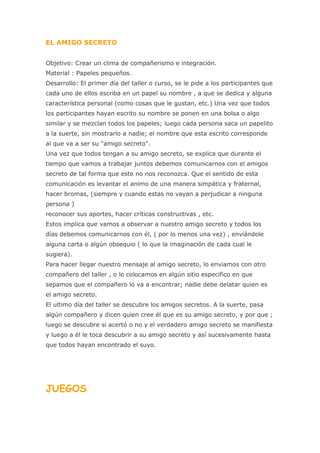 EL AMIGO SECRETO


Objetivo: Crear un clima de compañerismo e integración.
Material : Papeles pequeños.
Desarrollo: El primer día del taller o curso, se le pide a los participantes que
cada uno de ellos escriba en un papel su nombre , a que se dedica y alguna
característica personal (como cosas que le gustan, etc.) Una vez que todos
los participantes hayan escrito su nombre se ponen en una bolsa o algo
similar y se mezclan todos los papeles; luego cada persona saca un papelito
a la suerte, sin mostrarlo a nadie; el nombre que esta escrito corresponde
al que va a ser su "amigo secreto".
Una vez que todos tengan a su amigo secreto, se explica que durante el
tiempo que vamos a trabajar juntos debemos comunicarnos con el amigos
secreto de tal forma que este no nos reconozca. Que el sentido de esta
comunicación es levantar el animo de una manera simpática y fraternal,
hacer bromas, (siempre y cuando estas no vayan a perjudicar a ninguna
persona )
reconocer sus aportes, hacer críticas constructivas , etc.
Estos implica que vamos a observar a nuestro amigo secreto y todos los
días debemos comunicarnos con él, ( por lo menos una vez) , enviándole
alguna carta o algún obsequio ( lo que la imaginación de cada cual le
sugiera).
Para hacer llegar nuestro mensaje al amigo secreto, lo enviamos con otro
compañero del taller , o lo colocamos en algún sitio especifico en que
sepamos que el compañero lo va a encontrar; nadie debe delatar quien es
el amigo secreto.
El ultimo día del taller se descubre los amigos secretos. A la suerte, pasa
algún compañero y dicen quien cree él que es su amigo secreto, y por que ;
luego se descubre si acertó o no y el verdadero amigo secreto se manifiesta
y luego a él le toca descubrir a su amigo secreto y así sucesivamente hasta
que todos hayan encontrado el suyo.




JUEGOS
 