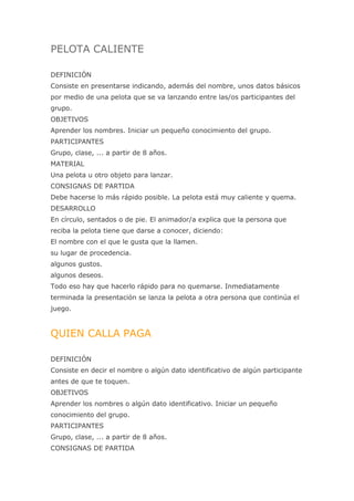 PELOTA CALIENTE

DEFINICIÓN
Consiste en presentarse indicando, además del nombre, unos datos básicos
por medio de una pelota que se va lanzando entre las/os participantes del
grupo.
OBJETIVOS
Aprender los nombres. Iniciar un pequeño conocimiento del grupo.
PARTICIPANTES
Grupo, clase, ... a partir de 8 años.
MATERIAL
Una pelota u otro objeto para lanzar.
CONSIGNAS DE PARTIDA
Debe hacerse lo más rápido posible. La pelota está muy caliente y quema.
DESARROLLO
En círculo, sentados o de pie. El animador/a explica que la persona que
reciba la pelota tiene que darse a conocer, diciendo:
El nombre con el que le gusta que la llamen.
su lugar de procedencia.
algunos gustos.
algunos deseos.
Todo eso hay que hacerlo rápido para no quemarse. Inmediatamente
terminada la presentación se lanza la pelota a otra persona que continúa el
juego.


QUIEN CALLA PAGA

DEFINICIÓN
Consiste en decir el nombre o algún dato identificativo de algún participante
antes de que te toquen.
OBJETIVOS
Aprender los nombres o algún dato identificativo. Iniciar un pequeño
conocimiento del grupo.
PARTICIPANTES
Grupo, clase, ... a partir de 8 años.
CONSIGNAS DE PARTIDA
 
