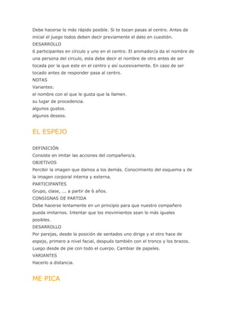 Debe hacerse lo más rápido posible. Si te tocan pasas al centro. Antes de
inicial el juego todos deben decir previamente el dato en cuestión.
DESARROLLO
6 participantes en círculo y uno en el centro. El animador/a da el nombre de
una persona del circulo, esta debe decir el nombre de otro antes de ser
tocada por la que este en el centro y así sucesivamente. En caso de ser
tocado antes de responder pasa al centro.
NOTAS
Variantes:
el nombre con el que le gusta que la llamen.
su lugar de procedencia.
algunos gustos.
algunos deseos.


EL ESPEJO

DEFINICIÓN
Consiste en imitar las acciones del compañero/a.
OBJETIVOS
Percibir la imagen que damos a los demás. Conocimiento del esquema y de
la imagen corporal interna y externa.
PARTICIPANTES
Grupo, clase, ... a partir de 6 años.
CONSIGNAS DE PARTIDA
Debe hacerse lentamente en un principio para que nuestro compañero
pueda imitarnos. Intentar que los movimientos sean lo más iguales
posibles.
DESARROLLO
Por parejas, desde la posición de sentados uno dirige y el otro hace de
espejo, primero a nivel facial, después también con el tronco y los brazos.
Luego desde de pie con todo el cuerpo. Cambiar de papeles.
VARIANTES
Hacerlo a distancia.


ME PICA
 