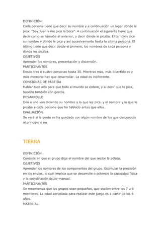 DEFINICIÓN
Cada persona tiene que decir su nombre y a continuación un lugar donde le
pica: "Soy Juan y me pica la boca". A continuación el siguiente tiene que
decir como se llamaba al anterior, y decir dónde le picaba. Él también dice
su nombre y donde le pica y así sucesivamente hasta la última persona. El
último tiene que decir desde el primero, los nombres de cada persona y
dónde les picaba.
OBJETIVOS
Aprender los nombres, presentación y distensión.
PARTICIPANTES
Desde tres o cuatro personas hasta 30. Mientras más, más divertido es y
más memoria hay que desarrollar. La edad es indiferente.
CONSIGNAS DE PARTIDA
Hablar bien alto para que todo el mundo se entere, y al decir que te pica,
hacerlo también con gestos.
DESARROLLO
Uno a uno van diciendo su nombre y lo que les pica, y el nombre y lo que le
picaba a cada persona que ha hablado antes que ellos.
EVALUACIÓN
Se verá si la gente se ha quedado con algún nombre de los que desconocía
al principio o no




TIERRA

DEFINICIÓN
Consiste en que el grupo diga el nombre del que recibe la pelota.
OBJETIVOS
Aprender los nombres de los componentes del grupo. Estimular la precisión
en los envíos, lo cual implica que se desarrolle o potencie la capacidad física
y la coordinación óculo-manual.
PARTICIPANTES
Se recomienda que los grupos sean pequeños, que oscilen entre los 7 u 8
miembros. La edad apropiada para realizar este juego es a partir de los 4
años.
MATERIAL
 