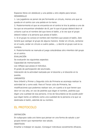 Espacios libres sin obstáculo y una pelota u otro objeto para lanzar.
DESARROLLO
1. Los jugadores se ponen de pie formando un círculo, menos uno que se
queda en el centro con una pelota en la mano.
2. Posteriormente el que se encuentra en el centro le tira la pelota a uno de
los que se encuentran alrededor de él, por lo que el grupo deberá decir al
unísono cual es el nombre del que tiene el balón, a la vez que el grupo
deberá rodear a la persona que posea el balón.
3. Si el grupo no conoce el nombre del miembro que posee el balón, éste
tendrá que castigar al grupo de alguna manera: Andar en círculo, sentarse
en el suelo, andar en círculo a cuatro patas... y decirle al grupo cual es su
nombre.
4. Posteriormente se reanuda el juego colocándose otro miembro del grupo
en el centro.
EVALUACIÓN
Se evaluarán los siguientes aspectos:
Capacidad de memorización.
Los reflejos que posea el individuo.
El grado de participación del alumnado.
Valoración de la actividad realizada por el docente y el discente en la
puesta.
VARIANTES
Para Infantil y Primer y Segundo ciclo de Primaria se aconseja realizar la
actividad tal y como está. Para el Tercer ciclo de Primaria, las
modificaciones que podemos realizar son, en cuanto a lo que tienen que
decir en voz alta, en vez de pedirles que digan el nombre, pedirles que
digan una cualidad de esa persona. A los de Secundaria se les puede pedir
que digan tanto un defecto como una cualidad de la persona a la que va
destinada el balón, además de su nombre.



EL PROTOCOLO

DEFINICIÓN
En subgrupos cada uno tiene que pensar en una forma de saludo y por
grupos tienen que representar ese saludo.
OBJETIVOS
Enseñar a trabajar en equipo. Conseguir individuos socialmente eficaces.
 