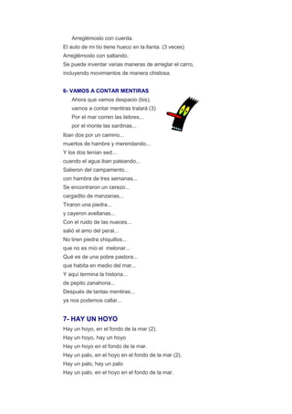 Arreglémoslo con cuerda.
El auto de mi tío tiene hueco en la llanta. (3 veces)
Arreglémoslo con saltando.
Se puede inventar varias maneras de arreglar el carro,
incluyendo movimientos de manera chistosa.


6- VAMOS A CONTAR MENTIRAS
   Ahora que vamos despacio (bis),
   vamos a contar mentiras tralará (3)
   Por el mar corren las liebres...
   por el monte las sardinas...
Iban dos por un camino...
muertos de hambre y merendando...
Y los dos tenían sed...
cuando el agua iban pateando...
Salieron del campamento...
con hambre de tres semanas...
Se encontraron un cerezo...
cargadito de manzanas...
Tiraron una piedra...
y cayeron avellanas...
Con el ruido de las nueces...
salió el amo del peral...
No tiren piedra chiquillos...
que no es mío el melonar...
Qué es de una pobre pastora...
que habita en medio del mar...
Y aquí termina la historia...
de pepito zanahoria...
Después de tantas mentiras...
ya nos podemos callar...


7- HAY UN HOYO
Hay un hoyo, en el fondo de la mar (2).
Hay un hoyo, hay un hoyo
Hay un hoyo en el fondo de la mar.
Hay un palo, en el hoyo en el fondo de la mar (2).
Hay un palo, hay un palo
Hay un palo, en el hoyo en el fondo de la mar.
 