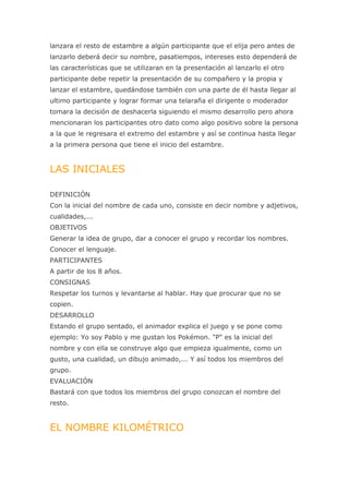 lanzara el resto de estambre a algún participante que el elija pero antes de
lanzarlo deberá decir su nombre, pasatiempos, intereses esto dependerá de
las características que se utilizaran en la presentación al lanzarlo el otro
participante debe repetir la presentación de su compañero y la propia y
lanzar el estambre, quedándose también con una parte de él hasta llegar al
ultimo participante y lograr formar una telaraña el dirigente o moderador
tomara la decisión de deshacerla siguiendo el mismo desarrollo pero ahora
mencionaran los participantes otro dato como algo positivo sobre la persona
a la que le regresara el extremo del estambre y así se continua hasta llegar
a la primera persona que tiene el inicio del estambre.


LAS INICIALES

DEFINICIÓN
Con la inicial del nombre de cada uno, consiste en decir nombre y adjetivos,
cualidades,...
OBJETIVOS
Generar la idea de grupo, dar a conocer el grupo y recordar los nombres.
Conocer el lenguaje.
PARTICIPANTES
A partir de los 8 años.
CONSIGNAS
Respetar los turnos y levantarse al hablar. Hay que procurar que no se
copien.
DESARROLLO
Estando el grupo sentado, el animador explica el juego y se pone como
ejemplo: Yo soy Pablo y me gustan los Pokémon. "P" es la inicial del
nombre y con ella se construye algo que empieza igualmente, como un
gusto, una cualidad, un dibujo animado,... Y así todos los miembros del
grupo.
EVALUACIÓN
Bastará con que todos los miembros del grupo conozcan el nombre del
resto.


EL NOMBRE KILOMÉTRICO
 