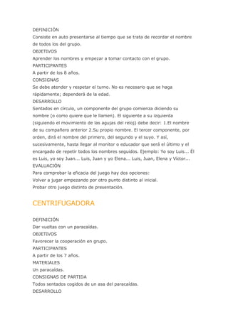 DEFINICIÓN
Consiste en auto presentarse al tiempo que se trata de recordar el nombre
de todos los del grupo.
OBJETIVOS
Aprender los nombres y empezar a tomar contacto con el grupo.
PARTICIPANTES
A partir de los 8 años.
CONSIGNAS
Se debe atender y respetar el turno. No es necesario que se haga
rápidamente; dependerá de la edad.
DESARROLLO
Sentados en círculo, un componente del grupo comienza diciendo su
nombre (o como quiere que le llamen). El siguiente a su izquierda
(siguiendo el movimiento de las agujas del reloj) debe decir: 1.El nombre
de su compañero anterior 2.Su propio nombre. El tercer componente, por
orden, dirá el nombre del primero, del segundo y el suyo. Y así,
sucesivamente, hasta llegar al monitor o educador que será el último y el
encargado de repetir todos los nombres seguidos. Ejemplo: Yo soy Luis... Él
es Luis, yo soy Juan... Luis, Juan y yo Elena... Luis, Juan, Elena y Víctor...
EVALUACIÓN
Para comprobar la eficacia del juego hay dos opciones:
Volver a jugar empezando por otro punto distinto al inicial.
Probar otro juego distinto de presentación.


CENTRIFUGADORA

DEFINICIÓN
Dar vueltas con un paracaídas.
OBJETIVOS
Favorecer la cooperación en grupo.
PARTICIPANTES
A partir de los 7 años.
MATERIALES
Un paracaídas.
CONSIGNAS DE PARTIDA
Todos sentados cogidos de un asa del paracaídas.
DESARROLLO
 