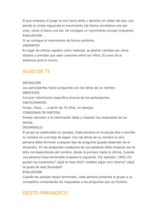 El que empieza el juego se tira hacia atrás y derecha sin soltar del asa. Los
demás le imitan siguiendo el movimiento (de forma correlativa uno por
uno), como si fuera una ola. Se consigue un movimiento circular ondulante.
EVALUACIÓN
Si se consigue el movimiento de forma uniforme.
VARIANTES
En lugar de utilizar zapatos como material, se podrán cambiar por otros
objetos o prendas que sean comunes entre los niños. El curso de la
dinámica será el mismo.


ALGO DE TI

DEFINICIÓN
Los participantes hacen preguntas con las letras de un nombre
OBJETIVOS
Conocer información específica diversa de los participantes
PARTICIPANTES
Grupo, clase, ... a partir de 10 años, en parejas.
CONSIGNAS DE PARTIDA
Prestar atención a la información dada y respetar las respuestas de los
demás.
DESARROLLO
El grupo es subdividido en parejas. Cada persona en la pareja dice o escribe
su nombre en una hoja de papel. Con las letras de su nombre la otra
persona debe formular cualquier tipo de pregunta (puede depender de la
situación). En las preguntas cualquiera de sus palabras debe empezar por la
letra correspondiente del nombre, desde la primera hasta la última. Cuando
una persona haya terminado empieza la siguiente. Por ejemplo: CRIS ¿Te
gustan los Caramelos? ¿Qué te hace Reír? ¿Hablas algún otro Idioma? ¿Qué
te gusta de esta Sociedad?
EVALUACIÓN
Cuando las parejas hayan terminado, cada persona presenta al grupo a su
compañero comentando las respuestas a las preguntas que se hicieron.


GESTO PARANOICO
 