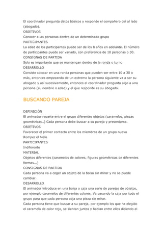 El coordinador pregunta datos básicos y responde el compañero del al lado
(abogado).
OBJETIVOS
Conocer a las personas dentro de un determinado grupo
PARTICIPANTES
La edad de los participantes puede ser de los 8 años en adelante. El número
de participantes puede ser variado, con preferencia de 10 personas o 30.
CONSIGNAS DE PARTIDA
Solo es importante que se mantengan dentro de la ronda o turno
DESARROLLO
Consiste colocar en una ronda personas que pueden ser entre 10 a 30 o
más, entonces empezando de un extremo la persona siguiente va a ser su
abogado y así sucesivamente, entonces el coordinador pregunta algo a una
persona (su nombre o edad) y el que responde es su abogado.


BUSCANDO PAREJA

DEFINICIÓN
El animador reparte entre el grupo diferentes objetos (caramelos, piezas
geométricas..) Cada persona debe buscar a su pareja y presentarse.
OBJETIVOS
Favorecer el primer contacto entre los miembros de un grupo nuevo
Romper el hielo
PARTICIPANTES
Indiferente
MATERIAL
Objetos diferentes (caramelos de colores, figuras geométricas de diferentes
formas...)
CONSIGNAS DE PARTIDA
Cada persona va a coger un objeto de la bolsa sin mirar y no se puede
cambiar.
DESARROLLO
El animador introduce en una bolsa o caja una serie de parejas de objetos,
por ejemplo caramelos de diferentes colores. Va pasando la caja por todo el
grupo para que cada persona coja una pieza sin mirar.
Cada persona tiene que buscar a su pareja, por ejemplo los que ha elegido
el caramelo de color rojo, se sientan juntos y hablan entre ellos diciendo el
 