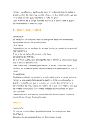 nombre, sus aficiones, que le gusta hacer en su tiempo libre. Se indica al
grupo que han de estar muy atentos a lo que les diga el compañero ya que
luego ellos tendrán que presentarlo al resto del grupo.
Cada miembro de la pareja presenta después a la persona con la que ha
estado hablando al resto del grupo.


EL BOLÍGRAFO LOCO

DEFINICIÓN
Se hace girar un bolígrafo y hacia quién apunte debe decir el nombre y
alguna característica de un compañero
OBJETIVOS
Conocimiento de los nombres del grupo y de alguna característica personal.
PARTICIPANTES
A partir de los 8 años. El número es ilimitado
CONSIGNAS DE PARTIDA
En la primera vuelta, cada participante dice su nombre y una cualidad suya
que le parezca determinante.
Debe tratarse de cualidades positivas de un mismo. Se dice en pocas
palabras. Es preferible que no se puedan repetir lar personas de las que se
hable.
DESARROLLO
Sentados en círculo, en una primera vuelta cada uno se presenta y dice su
nombre y una característica personal positiva. En la segunda vuelta, se
girará el bolígrafo para que al señalar a un jugador diga el nombre y la
característica de otra persona. El objetivo no es que todos hablen, sino que
se nombre una cualidad y el nombre de todos los integrantes del grupo.
DESARROLLO
La evaluación será positiva si los participantes han retenido algunos nombres y
características del resto de compañeros/as.


PAREJAS


DEFINICIÓN
Se busca a un compañero según la pareja de famosos que nos toco.
OBJETIVOS
Conocer a las personas dentro de un determinado grupo
 