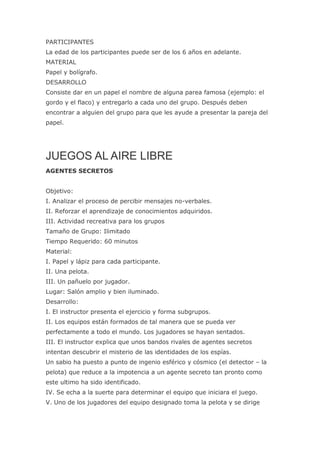 PARTICIPANTES
La edad de los participantes puede ser de los 6 años en adelante.
MATERIAL
Papel y bolígrafo.
DESARROLLO
Consiste dar en un papel el nombre de alguna parea famosa (ejemplo: el
gordo y el flaco) y entregarlo a cada uno del grupo. Después deben
encontrar a alguien del grupo para que les ayude a presentar la pareja del
papel.




JUEGOS AL AIRE LIBRE
AGENTES SECRETOS


Objetivo:
I. Analizar el proceso de percibir mensajes no-verbales.
II. Reforzar el aprendizaje de conocimientos adquiridos.
III. Actividad recreativa para los grupos
Tamaño de Grupo: Ilimitado
Tiempo Requerido: 60 minutos
Material:
I. Papel y lápiz para cada participante.
II. Una pelota.
III. Un pañuelo por jugador.
Lugar: Salón amplio y bien iluminado.
Desarrollo:
I. El instructor presenta el ejercicio y forma subgrupos.
II. Los equipos están formados de tal manera que se pueda ver
perfectamente a todo el mundo. Los jugadores se hayan sentados.
III. El instructor explica que unos bandos rivales de agentes secretos
intentan descubrir el misterio de las identidades de los espías.
Un sabio ha puesto a punto de ingenio esférico y cósmico (el detector – la
pelota) que reduce a la impotencia a un agente secreto tan pronto como
este ultimo ha sido identificado.
IV. Se echa a la suerte para determinar el equipo que iniciara el juego.
V. Uno de los jugadores del equipo designado toma la pelota y se dirige
 