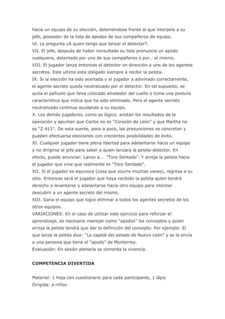 hacia un equipo de su elección, deteniéndose frente al que interpela a su
jefe, poseedor de la lista de apodos de sus compañeros de equipo.
VI. Le pregunta ¿A quien tengo que lanzar el detector?.
VII. El jefe, después de haber consultado su lista pronuncia un apodo
cualquiera, detentado por uno de sus compañeros o por… el mismo.
VIII. El jugador lanza entonces el detector en dirección a uno de los agentes
secretos. Este ultimo esta obligado siempre a recibir la pelota.
IX. Si la elección ha sido acertada y el jugador a adivinado correctamente,
el agente secreto queda neutralizado por el detector. En tal supuesto, se
quita el pañuelo que lleva colocado alrededor del cuello o toma una postura
característica que indica que ha sido eliminado. Pero el agente secreto
neutralizado continua ayudando a su equipo.
X. Los demás jugadores, como es lógico, anotan los resultados de la
operación y apuntan que Carlos no es “Corazón de León” y que Martha no
es “Z 413″. De esta suerte, poco a poco, las presunciones se concretan y
pueden efectuarse elecciones con crecientes posibilidades de éxito.
XI. Cualquier jugador tiene plena libertad para adelantarse hacia un equipo
y no dirigirse al jefe para saber a quien lanzara la pelota-detector. En
efecto, puede anunciar: Lanzo a……”Toro Sentado”. Y arroja la pelota hacia
el jugador que cree que realmente es “Toro Sentado”.
XII. Si el jugador se equivoca (cosa que ocurre muchas veces), regresa a su
sitio. Entonces será el jugador que haya recibido la pelota quien tendrá
derecho a levantarse y adelantarse hacia otro equipo para intentar
descubrir a un agente secreto del mismo.
XIII. Gana el equipo que logra eliminar a todos los agentes secretos de los
otros equipos.
VARIACIONES: En el caso de utilizar este ejercicio para reforzar el
aprendizaje, es necesario manejar como “apodos” los conceptos y quien
arroja la pelota tendrá que dar la definición del concepto. Por ejemplo: El
que lanza la pelota dice: “La capital del estado de Nuevo León” y se la envía
a una persona que tiene el “apodo” de Monterrey.
Evaluación: En sesión plenaria se comenta la vivencia.


COMPETENCIA DIVERTIDA


Material: 1 hoja con cuestionario para cada participante, 1 lápiz
Dirigida: a niños.
 