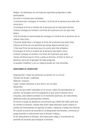 Reglas: Se distribuye en una hoja las siguientes preguntas a cada
participante.
Se tiene 4 minutos para contestar.
1.Comienza por conseguir el nombre y la firma de la persona que está más
cerca de ti.
2.Consigue la firma o nombre de la persona con la más bella sonrisa.
3.Ahora consigue el nombre o la firma de la persona con los ojos más
bellos.
4.No te pierdas la oportunidad de conseguir el nombre de la persona con el
cabello más corto.
5.Cuenta hasta Diez y consigue la firma de la persona que pese más.
6.Busca la firma de una persona que tenga alguna prenda azul.
7.Has que firme las persona que a tu juicio sea más simpático.
8.Consigue la firma o nombre de la persona más bella o sexy.
9.Ahora consigue el nombre o la firma de la persona que pese
menos.10.Ahora pon tu firma y grita ya termine. Al final se hace un
plenario, para ver el ganador de cada pregunta.
La pueden modificar y con su ingenio puede ser mas divertida.


DESCUBRE EL DIRECTOR


Organización: Todas las personas se sientan en un circulo.
Tamaño de Grupo: indefinido
Material: ninguno.
Lugar: puede realizarse al aire libre o en un salón.
Desarrollo:
- Una vez que están colocados en el circulo, todos los participantes se
sientan, se escogen entre los jugadores el que será el director de la
orquesta, este deberá cambiar en el momento oportuno, de instrumento,
debiendo todos los participantes imitarlo.
Al iniciar el juego se designara una persona que saldrá del salón para que
se nombre el director, siendo este quien debe descubrir quien ordena el
cambio de instrumentos al regresar al salón y observar a todos los músicos.
En cuanto se ponen de acuerdo en la designación del director, comienza el
juego tocando el instrumento que el director indique.
Al ser descubierto el director, será este quien salga y nuevamente se
pondrán de acuerdo para designar al director
 