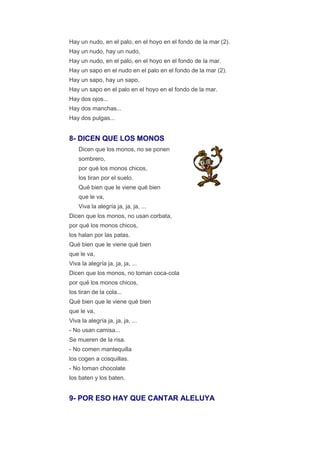 Hay un nudo, en el palo, en el hoyo en el fondo de la mar (2).
Hay un nudo, hay un nudo,
Hay un nudo, en el palo, en el hoyo en el fondo de la mar.
Hay un sapo en el nudo en el palo en el fondo de la mar (2).
Hay un sapo, hay un sapo,
Hay un sapo en el palo en el hoyo en el fondo de la mar.
Hay dos ojos...
Hay dos manchas...
Hay dos pulgas...


8- DICEN QUE LOS MONOS
    Dicen que los monos, no se ponen
    sombrero,
    por qué los monos chicos,
    los tiran por el suelo.
    Qué bien que le viene qué bien
    que le va,
    Viva la alegría ja, ja, ja, ...
Dicen que los monos, no usan corbata,
por qué los monos chicos,
los halan por las patas.
Qué bien que le viene qué bien
que le va,
Viva la alegría ja, ja, ja, ...
Dicen que los monos, no toman coca-cola
por qué los monos chicos,
los tiran de la cola...
Qué bien que le viene qué bien
que le va,
Viva la alegría ja, ja, ja, ...
- No usan camisa...
Se mueren de la risa.
- No comen mantequilla
los cogen a cosquillas.
- No toman chocolate
los baten y los baten.


9- POR ESO HAY QUE CANTAR ALELUYA
 