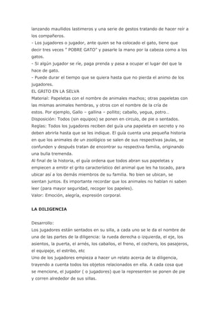 lanzando maullidos lastimeros y una serie de gestos tratando de hacer reír a
los compañeros.
- Los jugadores o jugador, ante quien se ha colocado el gato, tiene que
decir tres veces ” POBRE GATO” y pasarle la mano por la cabeza como a los
gatos.
- Si algún jugador se ríe, paga prenda y pasa a ocupar el lugar del que la
hace de gato.
- Puede durar el tiempo que se quiera hasta que no pierda el animo de los
jugadores.
EL GRITO EN LA SELVA
Material: Papeletas con el nombre de animales machos; otras papeletas con
las mismas animales hembras, y otros con el nombre de la cría de
estos. Por ejemplo, Gallo – gallina – pollito; caballo, yegua, potro…
Disposición: Todos (sin equipos) se ponen en circulo, de pie o sentados.
Reglas: Todos los jugadores reciben del guía una papeleta en secreto y no
deben abrirla hasta que se les indique. El guía cuenta una pequeña historia
en que los animales de un zoológico se salen de sus respectivas jaulas, se
confunden y después tratan de encontrar su respectiva familia, originando
una bulla tremenda.
Al final de la historia, el guía ordena que todos abran sus papeletas y
empiecen a emitir el grito característico del animal que les ha tocado, para
ubicar así a los demás miembros de su familia. No bien se ubican, se
sientan juntos. Es importante recordar que los animales no hablan ni saben
leer (para mayor seguridad, recoger los papeles).
Valor: Emoción, alegría, expresión corporal.


LA DILIGENCIA


Desarrollo:
Los jugadores están sentados en su silla, a cada uno se le da el nombre de
una de las partes de la diligencia: la rueda derecha o izquierda, el eje, los
asientos, la puerta, el arnés, los caballos, el freno, el cochero, los pasajeros,
el equipaje, el estribo, etc
Uno de los jugadores empieza a hacer un relato acerca de la diligencia,
trayendo a cuenta todos los objetos relacionados en ella. A cada cosa que
se mencione, el jugador ( o jugadores) que la representen se ponen de pie
y corren alrededor de sus sillas.
 