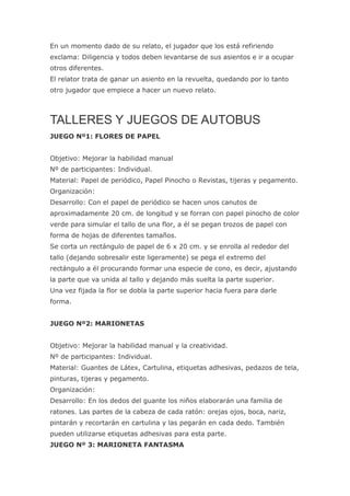 En un momento dado de su relato, el jugador que los está refiriendo
exclama: Diligencia y todos deben levantarse de sus asientos e ir a ocupar
otros diferentes.
El relator trata de ganar un asiento en la revuelta, quedando por lo tanto
otro jugador que empiece a hacer un nuevo relato.



TALLERES Y JUEGOS DE AUTOBUS
JUEGO Nº1: FLORES DE PAPEL


Objetivo: Mejorar la habilidad manual
Nº de participantes: Individual.
Material: Papel de periódico, Papel Pinocho o Revistas, tijeras y pegamento.
Organización:
Desarrollo: Con el papel de periódico se hacen unos canutos de
aproximadamente 20 cm. de longitud y se forran con papel pinocho de color
verde para simular el tallo de una flor, a él se pegan trozos de papel con
forma de hojas de diferentes tamaños.
Se corta un rectángulo de papel de 6 x 20 cm. y se enrolla al rededor del
tallo (dejando sobresalir este ligeramente) se pega el extremo del
rectángulo a él procurando formar una especie de cono, es decir, ajustando
la parte que va unida al tallo y dejando más suelta la parte superior.
Una vez fijada la flor se dobla la parte superior hacia fuera para darle
forma.


JUEGO Nº2: MARIONETAS


Objetivo: Mejorar la habilidad manual y la creatividad.
Nº de participantes: Individual.
Material: Guantes de Látex, Cartulina, etiquetas adhesivas, pedazos de tela,
pinturas, tijeras y pegamento.
Organización:
Desarrollo: En los dedos del guante los niños elaborarán una familia de
ratones. Las partes de la cabeza de cada ratón: orejas ojos, boca, nariz,
pintarán y recortarán en cartulina y las pegarán en cada dedo. También
pueden utilizarse etiquetas adhesivas para esta parte.
JUEGO Nº 3: MARIONETA FANTASMA
 