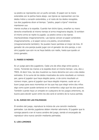 La piedra se representa con un puño cerrado. El papel con la mano
extendida con la palma hacia abajo. Las tijeras se representan con los
dedos índice y corazón extendidos, y el resto de los dedos recogidos.
Los dos jugadores dicen al tiempo: “piedra, papel o tijera” mientras
mantienen sus
manos ocultas a la espalda. Cuando han dicho tijera, enseñan su mano
derecha enseñando al mismo tiempo el arma imaginaria elegida. Si exhiben
el mismo arma se repite la jugada. La piedra vence a las tijeras
machacándolas imaginariamente. Las tijeras vencen al papel cortándolo
imaginariamente, y el papel vence a la piedra, envolviéndolo
(imaginariamente también). Se pueden hacer partidas al mejor de tres. El
ganador de una pareja puede jugar con el ganador de otra pareja, o con
otro jugador que aún no se haya batido con nadie, hasta que quede un
único ganador.


3. PARES O NONES


Es un juego para dos jugadores. Cada uno de ellos elige entre pares o
nones. Teniendo las manos a la espalda dicen al mismo tiempo: una, dos y
TRES. Al decir tres, los dos muestran su mano derecha con uno o dos dedos
estirados. Si la suma de los dedos mostrados da como resultado un número
par, gana el jugador que haya elegido pares, si da como resultado un
número impar, gana el jugador que haya elegido impares. suele ser un
buen juego para esos momentos en los que hay que elegir entre dos niños
algo como quien puede sentarse en la ventanilla o algo que los dos quieran.
También cuando haya un empate en cualquiera de los juegos anteriores, es
bueno para decidir quien entre los dos será el cerebro de la nueva partida.


4. EL JUEGO DE LAS PALMADAS


El cerebro del juego, reproduce la música de una canción mediante
palmadas. Los demás jugadores deben intentar adivinarla. El jugador que lo
consiga pasará a ser el nuevo cerebro del juego, siendo el encargado de
reproducir otra nueva canción mediante palmadas.


5. LOS LIMONES
 