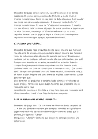 El cerebro del juego será el número 1, y pondrá números a los demás
jugadores. El cerebro comienza diciendo: Un limón y medio limón, 3
limones y medio limón. Como en este caso ha dicho el número 3, el jugador
que tenga ese número debe responder: 3 limones y medio limón, “x”
limones y medio limón. En lugar de “x” debe decir un número. El jugador
con ese número, debe continuar el juego. Se puede penalizar al jugador que
no sepa continuar, o que diga un número inexistente con un punto
negativo. Una vez que un jugador llegue al número máximo de puntos
negativos acordados (por ejemplo 3) quedará eliminado.


6. IMAGINA QUE FUERAS…


El cerebro del juego hace preguntas de esta clase: Imagina que fueras el
rey o la reina de un país. ¿En qué usarías tu poder? Imagina que fueses el
mejor de tu barrio en algo, ¿En qué te gustaría que fuese? Imagina que
pudieses vivir en cualquier país del mundo, ¿En qué país vivirías y por qué?
Imagina unas vacaciones perfectas, ¿A dónde irías y a quien llevarías
contigo? Imagina que estuvieses atrapado en una isla desierta y sólo
pudieses comer una clase de comida para el resto de tu vida, ¿Qué comida
sería? Imagina que pudieses crear una fiesta nacional, ¿En qué día sería, y
en honor a qué? Imagina una lucha entre los mejores super-héroes, ¿Quien
ganaría y por qué?
Si se terminan las preguntas el cerebro puede continuar inventando las
suyas propias. También se puede jugar, haciendo que el cerebro elija la
respuesta que le haya
parecido más ingeniosa o divertida, y el que haya dado esa respuesta, será
el nuevo cerebro, y será el que haga la siguiente pregunta.


7. DE LA HABANA HA VENIDO UN BARCO…


El cerebro del juego dice: “De la Habana ha venido un barco cargadito de
…” Y dice una palabra cualquiera, por ejemplo: “Limones” El siguiente en
jugar debe decir otra palabra que comience por la misma sílaba que la
primera, por ejemplo: “Libros”
El siguiente: “Literas”,y así hasta que alguien no consiga encontrar una
palabra que
 