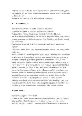empiece por esa sílaba. Se puede jugar poniendo un tiempo máximo, pero
en mis experiencias, no ha sido nunca necesario, porque cuando un jugador
tarda mucho en
encontrar una palabra, es él mismo el que abandona.


8. LOS ESPAGUETIS


Definición: Desenredar el cordel antes que los demás.
Objetivos: Fomentar la destreza y la habilidad manual.
Participantes: Mínimo 2 jugadores, máximo 10. De 7 a 11 años.
Material: Aproximadamente 80 cm. de cordel de grosor medio y de idéntica
calidad para cada uno de los jugadores. Para el árbitro, cronómetro o reloj
con segundero.
Consigna de la partida: El árbitro distribuye los cordeles: uno a cada
jugador.
Desarrollo: A una señal, cada uno se esfuerza en anudar y liar su cordel lo
mejor que
puede. Al cabo de treinta segundos, nueva señal. Cada uno pasa su cordel a
su vecino de la derecha (o de enfrente para los que no tengan vecino a la
derecha). Éste prosigue el trabajo tan bien comenzado, anuda, y lía lo
mejor que puede. Quince o treinta segundos más tarde, cada uno pasa de
nuevo a su vecino el cordel que tiene en la mano, y sigue anudando el que
recibe; y siempre a la señal, lo pasa a su vecino de la derecha. En este
momento el conductor del juego grita: “¡Desenredad!”, e inmediatamente
todos se apresuran a desenredar el cordel que acaban de recibir. Resulta
ganador el primero que desenreda el cordel que acaban de recibir. Para
aumentar el interés, se puede pedir una prenda al último jugador.
Variante: Este juego puede jugarse por equipos o por asientos. Cada uno
enreda los cordeles como mejor sabe. Luego los equipos intercambian sus
cordeles; y el que primero lo ha desenredado todo resulta ganador.


9. ¿HAS VISTO?


Definición: Juego de observación.
Objetivos: Este juego permite explicar ciertas palabras poco conocidas por
los pequeños, y hacerles descubrir el objeto correspondiente : noria,
máquina forrajera, trilladora. También les brinda la ocasión de aprende a
 