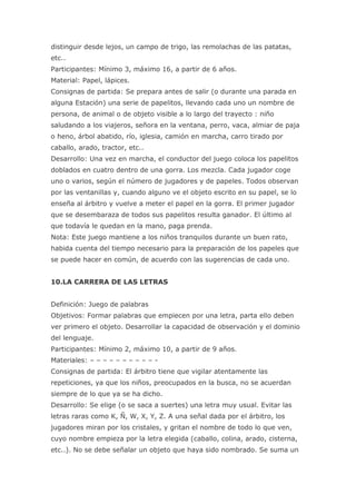 distinguir desde lejos, un campo de trigo, las remolachas de las patatas,
etc..
Participantes: Mínimo 3, máximo 16, a partir de 6 años.
Material: Papel, lápices.
Consignas de partida: Se prepara antes de salir (o durante una parada en
alguna Estación) una serie de papelitos, llevando cada uno un nombre de
persona, de animal o de objeto visible a lo largo del trayecto : niño
saludando a los viajeros, señora en la ventana, perro, vaca, almiar de paja
o heno, árbol abatido, río, iglesia, camión en marcha, carro tirado por
caballo, arado, tractor, etc..
Desarrollo: Una vez en marcha, el conductor del juego coloca los papelitos
doblados en cuatro dentro de una gorra. Los mezcla. Cada jugador coge
uno o varios, según el número de jugadores y de papeles. Todos observan
por las ventanillas y, cuando alguno ve el objeto escrito en su papel, se lo
enseña al árbitro y vuelve a meter el papel en la gorra. El primer jugador
que se desembaraza de todos sus papelitos resulta ganador. El último al
que todavía le quedan en la mano, paga prenda.
Nota: Este juego mantiene a los niños tranquilos durante un buen rato,
habida cuenta del tiempo necesario para la preparación de los papeles que
se puede hacer en común, de acuerdo con las sugerencias de cada uno.


10.LA CARRERA DE LAS LETRAS


Definición: Juego de palabras
Objetivos: Formar palabras que empiecen por una letra, parta ello deben
ver primero el objeto. Desarrollar la capacidad de observación y el dominio
del lenguaje.
Participantes: Mínimo 2, máximo 10, a partir de 9 años.
Materiales: – – – – – – – – – – -
Consignas de partida: El árbitro tiene que vigilar atentamente las
repeticiones, ya que los niños, preocupados en la busca, no se acuerdan
siempre de lo que ya se ha dicho.
Desarrollo: Se elige (o se saca a suertes) una letra muy usual. Evitar las
letras raras como K, Ñ, W, X, Y, Z. A una señal dada por el árbitro, los
jugadores miran por los cristales, y gritan el nombre de todo lo que ven,
cuyo nombre empieza por la letra elegida (caballo, colina, arado, cisterna,
etc..). No se debe señalar un objeto que haya sido nombrado. Se suma un
 