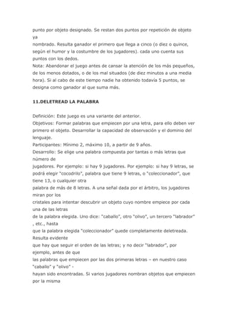 punto por objeto designado. Se restan dos puntos por repetición de objeto
ya
nombrado. Resulta ganador el primero que llega a cinco (o diez o quince,
según el humor y la costumbre de los jugadores). cada uno cuenta sus
puntos con los dedos.
Nota: Abandonar el juego antes de cansar la atención de los más pequeños,
de los menos dotados, o de los mal situados (de diez minutos a una media
hora). Si al cabo de este tiempo nadie ha obtenido todavía 5 puntos, se
designa como ganador al que suma más.


11.DELETREAD LA PALABRA


Definición: Este juego es una variante del anterior.
Objetivos: Formar palabras que empiecen por una letra, para ello deben ver
primero el objeto. Desarrollar la capacidad de observación y el dominio del
lenguaje.
Participantes: Mínimo 2, máximo 10, a partir de 9 años.
Desarrollo: Se elige una palabra compuesta por tantas o más letras que
número de
jugadores. Por ejemplo: si hay 9 jugadores. Por ejemplo: si hay 9 letras, se
podrá elegir “cocodrilo”, palabra que tiene 9 letras, o “coleccionador”, que
tiene 13, o cualquier otra
palabra de más de 8 letras. A una señal dada por el árbitro, los jugadores
miran por los
cristales para intentar descubrir un objeto cuyo nombre empiece por cada
una de las letras
de la palabra elegida. Uno dice: “caballo”, otro “olivo”, un tercero “labrador”
, etc., hasta
que la palabra elegida “coleccionador” quede completamente deletreada.
Resulta evidente
que hay que seguir el orden de las letras; y no decir “labrador”, por
ejemplo, antes de que
las palabras que empiecen por las dos primeras letras – en nuestro caso
“caballo” y “olivo” -
hayan sido encontradas. Si varios jugadores nombran objetos que empiecen
por la misma
 