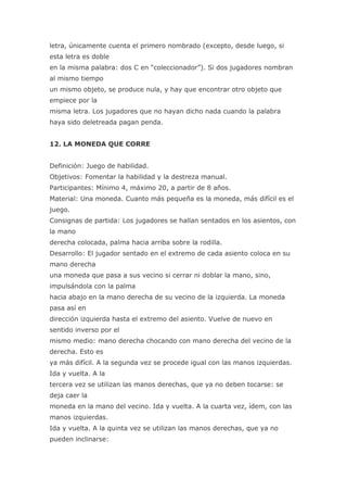 letra, únicamente cuenta el primero nombrado (excepto, desde luego, si
esta letra es doble
en la misma palabra: dos C en “coleccionador”). Si dos jugadores nombran
al mismo tiempo
un mismo objeto, se produce nula, y hay que encontrar otro objeto que
empiece por la
misma letra. Los jugadores que no hayan dicho nada cuando la palabra
haya sido deletreada pagan penda.


12. LA MONEDA QUE CORRE


Definición: Juego de habilidad.
Objetivos: Fomentar la habilidad y la destreza manual.
Participantes: Mínimo 4, máximo 20, a partir de 8 años.
Material: Una moneda. Cuanto más pequeña es la moneda, más difícil es el
juego.
Consignas de partida: Los jugadores se hallan sentados en los asientos, con
la mano
derecha colocada, palma hacia arriba sobre la rodilla.
Desarrollo: El jugador sentado en el extremo de cada asiento coloca en su
mano derecha
una moneda que pasa a sus vecino si cerrar ni doblar la mano, sino,
impulsándola con la palma
hacia abajo en la mano derecha de su vecino de la izquierda. La moneda
pasa así en
dirección izquierda hasta el extremo del asiento. Vuelve de nuevo en
sentido inverso por el
mismo medio: mano derecha chocando con mano derecha del vecino de la
derecha. Esto es
ya más difícil. A la segunda vez se procede igual con las manos izquierdas.
Ida y vuelta. A la
tercera vez se utilizan las manos derechas, que ya no deben tocarse: se
deja caer la
moneda en la mano del vecino. Ida y vuelta. A la cuarta vez, ídem, con las
manos izquierdas.
Ida y vuelta. A la quinta vez se utilizan las manos derechas, que ya no
pueden inclinarse:
 