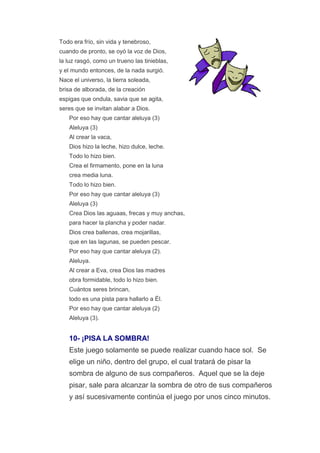 Todo era frío, sin vida y tenebroso,
cuando de pronto, se oyó la voz de Dios,
la luz rasgó, como un trueno las tinieblas,
y el mundo entonces, de la nada surgió.
Nace el universo, la tierra soleada,
brisa de alborada, de la creación
espigas que ondula, savia que se agita,
seres que se invitan alabar a Dios.
   Por eso hay que cantar aleluya (3)
   Aleluya (3)
   Al crear la vaca,
   Dios hizo la leche, hizo dulce, leche.
   Todo lo hizo bien.
   Crea el firmamento, pone en la luna
   crea media luna.
   Todo lo hizo bien.
   Por eso hay que cantar aleluya (3)
   Aleluya (3)
   Crea Dios las aguaas, frecas y muy anchas,
   para hacer la plancha y poder nadar.
   Dios crea ballenas, crea mojarillas,
   que en las lagunas, se pueden pescar.
   Por eso hay que cantar aleluya (2).
   Aleluya.
   Al crear a Eva, crea Dios las madres
   obra formidable, todo lo hizo bien.
   Cuántos seres brincan,
   todo es una pista para hallarlo a Él.
   Por eso hay que cantar aleluya (2)
   Aleluya (3).


   10- ¡PISA LA SOMBRA!
   Este juego solamente se puede realizar cuando hace sol. Se
   elige un niño, dentro del grupo, el cual tratará de pisar la
   sombra de alguno de sus compañeros. Aquel que se la deje
   pisar, sale para alcanzar la sombra de otro de sus compañeros
   y así sucesivamente continúa el juego por unos cinco minutos.
 