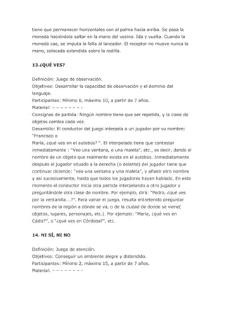 tiene que permanecer horizontales con al palma hacia arriba. Se pasa la
moneda haciéndola saltar en la mano del vecino. Ida y vuelta. Cuando la
moneda cae, se imputa la falta al lanzador. El receptor no mueve nunca la
mano, colocada extendida sobre la rodilla.


13.¿QUÉ VES?


Definición: Juego de observación.
Objetivos: Desarrollar la capacidad de observación y el dominio del
lenguaje.
Participantes: Mínimo 6, máximo 10, a partir de 7 años.
Material: – – – – – – – -
Consignas de partida: Ningún nombre tiene que ser repetido, y la clase de
objetos cambia cada vez.
Desarrollo: El conductor del juego interpela a un jugador por su nombre:
“Francisco o
María, ¿qué ves en el autobús? “. El interpelado tiene que contestar
inmediatamente : “Veo una ventana, o una maleta”, etc., es decir, dando el
nombre de un objeto que realmente exista en el autobús. Inmediatamente
después el jugador situado a la derecha (o delante) del jugador tiene que
continuar diciendo: “veo una ventana y una maleta”, y añadir otro nombre
y así sucesivamente, hasta que todos los jugadores hayan hablado. En este
momento el conductor inicia otra partida interpelando a otro jugador y
preguntándole otra clase de nombre. Por ejemplo, dirá: “Pedro, ¿qué ves
por la ventanilla….?”. Para variar el juego, resulta entretenido preguntar
nombres de la región a dónde se va, o de la ciudad de donde se viene(
objetos, lugares, personajes, etc.). Por ejemplo: “María, ¿qué ves en
Cádiz?”, o “¿qué ves en Córdoba?”, etc.


14. NI SÍ, NI NO


Definición: Juego de atención.
Objetivos: Conseguir un ambiente alegre y distendido.
Participantes: Mínimo 2, máximo 15, a partir de 7 años.
Material: – – – – – – – -
 