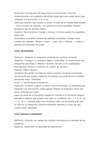 Desarrollo: El conductor del juego inicia la conversación y formula
sucesivamente a los jugadores diferentes preguntas a las cuales tienen que
contestar, sin pronunciar ni sí, ni no.
Cada equivocación hace perder un punto. Al cabo de un tiempo determinado
– cinco minutos por ejemplo – se cuentan los puntos perdidos. Resulta
ganador el que ha perdido menos.
Variante: Para complicar el juego o renovar el interés cuando los jugadores
están bien
entrenados, se pueden cambiar las palabras prohibidas, o añadir otras
nuevas; por ejemplo: “Blanco y negro…., ayer, hoy y mañana….”, según la
fantasía del conductor del juego.


15.EL TELEGRAMA


Definición: Redactar un telegrama partiendo de una frase escogida.
Objetivos: Conseguir un ambiente alegre y distendido. Es sorprendente los
telegramas que llegan a redactar los niños. Os vais a reír a carcajadas.
Participantes: Mínimo 2, máximo 10, a partir de 10 años.
Material: Papel y lápices.
Consignas de partida: Se elige de común acuerdo una de las numerosas
inscripciones que pueden leerse en un autobús. Con preferencia no elegirla
demasiado larga: “Prohibido
fumar” o “Ventanilla de emergencia”.
Desarrollo: El árbitro sugiere un tema, como por ejemplo, un periodista que
telegrafía una información. Cada jugador redacta un telegrama sobre este
tema, utilizando por orden
todas las letras de la inscripción elegida Un número e la inscripción elegida
equivale a lasletras que ocupan este lugar en el alfabeto. Así : 1 = A, 2 = B,
3 = C, 10 = I. Cuando todos han terminado cada uno se levanta para leer
en alta voz su telegrama, siendo proclamado vencedor el autor del que
resulte mejor redactado.


16.EL DETALLE CAMBIADO


Definición: Detectar con rapidez los cambios realizados en el atuendo de los
jugadores.
Objetivos: Desarrollar la capacidad de observación.
 