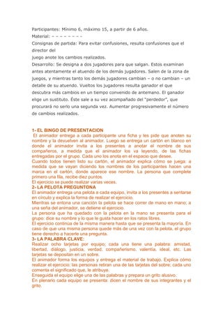 Participantes: Mínimo 6, máximo 15, a partir de 6 años.
Material: – – – – – – – -
Consignas de partida: Para evitar confusiones, resulta confusiones que el
director del
juego anote los cambios realizados.
Desarrollo: Se designa a dos jugadores para que salgan. Estos examinan
antes atentamente el atuendo de los demás jugadores. Salen de la zona de
juegos, y mientras tanto los demás jugadores cambian – o no cambian – un
detalle de su atuendo. Vueltos los jugadores resulta ganador el que
descubra más cambios en un tiempo convenido de antemano. El ganador
elige un sustituto. Éste sale a su vez acompañado del “perdedor”, que
procurará no serlo una segunda vez. Aumentar progresivamente el número
de cambios realizados.



1- EL BINGO DE PRESENTACION
 El animador entrega a cada participante una ficha y les pide que anoten su
nombre y la devuelven al animador. Luego se entrega un cartón en blanco en
donde el animador invita a los presentes a anotar el nombre de sus
compañeros, a medida que el animador los va leyendo, de las fichas
entregadas por el grupo. Cada uno los anota en el espacio que desee.
Cuando todos tienen listo su cartón, el animador explica cómo se juega: a
medida que se vayan diciendo los nombres de los participantes hacen una
marca en el cartón, donde aparece ese nombre. La persona que complete
primero una fila, recibe diez puntos.
El ejercicio se puede realizar varias veces.
2- LA PELOTA PREGUNTONA
El animador entrega una pelota a cada equipo, invita a los presentes a sentarse
en círculo y explica la forma de realizar el ejercicio.
Mientras se entona una canción la pelota se hace correr de mano en mano; a
una seña del animador, se detiene el ejercicio.
La persona que ha quedado con la pelota en la mano se presenta para el
grupo: dice su nombre y lo que le gusta hacer en los ratos libres.
El ejercicio continúa de la misma manera hasta que se presenta la mayoría. En
caso de que una misma persona quede más de una vez con la pelota, el grupo
tiene derecho a hacerle una pregunta.
3- LA PALABRA CLAVE:
Realizar ocho tarjetas por equipo; cada una tiene una palabra: amistad,
libertad, diálogo, justicia, verdad, compañerismo, valentía, ideal, etc. Las
tarjetas se depositan en un sobre.
El animador forma los equipos y entrega el material de trabajo. Explica cómo
realizar el ejercicio: las personas retiran una de las tarjetas del sobre; cada uno
comenta el significado que, le atribuye.
Enseguida el equipo elige una de las palabras y prepara un grito alusivo.
En plenario cada equipo se presenta: dicen el nombre de sus integrantes y el
grito.
 