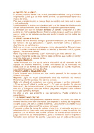 4- PARTES DEL CUERPO
El animador invita a formar dos círculos (uno dentro del otro) con igual número
de personas y pide que se miren frente a frente. Es recomendable tener una
música de fondo.
Pide que se presenten con la mano y digan su nombre, qué hace, qué le gusta
y qué no le gusta.
Inmediatamente el animador da la señal para que se rueden los círculos cada
uno en sentido contrario, de tal forma que le toque otra persona en frente.
El animador pide que se saluden dándose un abrazo y pregunten a la otra
persona las mismas preguntas que hicieron antes, después vuelven a girar de
nuevo y esta vez se saludan con los pies, posteriormente con los codos, los
hombros, etc.
5- PEDRO LLAMA A PABLO
El objetivo de esta dinámica es lograr que los miembros de una reunión graben
los nombres de sus compañeros y logren, memorizar rostros y actitudes
divertidas de los participantes.
Se forma un círculo con los participantes, todos ellos sentados. El jugador que
está a la cabeza comienza diciendo su nombre y llamando a otro jugador,
ejemplo: "Pedro llama a María",
María responde "María llama a Juan", Juan dice "Juan llama a Pablo", etc.
El que no responda rápido a su nombre paga penitencia que puede ser: contar
un chiste, bailar con la escoba, cantar.
6- CONOZCÁMONOS
 Estas dinámicas son una ayuda para la realización de las reuniones de los
equipos de Infancia Misionera. Somos conscientes de la necesidad de
creatividad en las formas de transmitir e incrementar el espíritu misionero,
especialmente cuando se trata de niños.
PRESENTACIÓN Y CONOCIMIENTO
Puede hacerse esta dinámica en una reunión general de los equipos de
Infancia Misionera.
Objetivo: Lograr un mayor acercamiento entre los miembros de Infancia
Misionera y permitir que cada niño se dé a conocer.
Cada uno elegirá al compañero que menos conozca y ambos dialogarán:
¿Cómo se llama? ¿Qué le gusta hacer? ¿Por qué es miembro de Infancia
Misionera? ¿Se sienten misioneros? (Durante 10 minutos) Cada dúo elegirá a
otro dúo y dialogarán sobre las mismas preguntas; después cada cuarteto
busca otro cuarteto y dialogan.
Se elige a uno que presente a sus compañeros. Puede ampliarse la
presentación.
7. LA CANASTA DE FRUTAS
El animador invita a los presentes a sentarse formado un círculo con sillas, el
número de sillas debe ser una menos con respecto al número de integrantes;
designa a cada uno con el nombre de la fruta. Estos nombres los repite varias
veces, asignando a la misma fruta a varias personas.
Enseguida explica la forma de realizar el ejercicio: el animador empieza a
relatar una historia (inventada); cada vez que se dice el nombre de un fruta, las
personas que ha recibido ese nombre cambian de asiento (el que al iniciar el
juego se quedó de pié intenta sentarse), pero si en el relato aparece la palabra
"canasta", todos cambian de asiento. La persona que en cada cambio queda
 