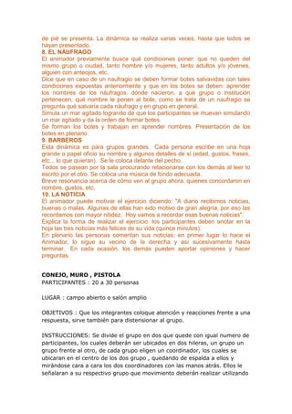 de pié se presenta. La dinámica se realiza varias veces, hasta que todos se
hayan presentado.
8. EL NÁUFRAGO
El animador previamente busca qué condiciones poner: que no queden del
mismo grupo o ciudad, tanto hombre y/o mujeres, tanto adultos y/o jóvenes,
alguien con anteojos, etc.
Dice que en caso de un naufragio se deben formar botes salvavidas con tales
condiciones expuestas anteriormente y que en los botes se deben: aprender
los nombres de los náufragos, dónde nacieron, a qué grupo o institución
pertenecen, qué nombre le ponen al bote, como se trata de un naufragio se
pregunta qué salvaría cada náufrago y en grupo en general.
Simula un mar agitado logrando de que los participantes se muevan simulando
un mar agitado y da la orden de formar botes.
Se forman los botes y trabajan en aprender nombres. Presentación de los
botes en plenario.
9. BARBEROS
Esta dinámica es para grupos grandes. Cada persona escribe en una hoja
grande o papel oficio su nombre y algunos detalles de sí (edad, gustos, frases,
etc... lo que quieran). Se le coloca delante del pecho.
Todos se pasean por la sala procurando relacionarse con los demás al leer lo
escrito por el otro. Se coloca una música de fondo adecuada.
Breve resonancia acerca de cómo ven al grupo ahora, quienes concordaron en
nombre, gustos, etc.
10. LA NOTICIA
El animador puede motivar el ejercicio diciendo: "A diario recibimos noticias,
buenas o malas. Algunas de ellas han sido motivo de gran alegría, por eso las
recordamos con mayor nitidez. Hoy vamos a recordar esas buenas noticias".
Explica la forma de realizar el ejercicio: los participantes deben anotar en la
hoja las tres noticias más felices de su vida (quince minutos).
En plenario las personas comentan sus noticias: en primer lugar lo hace el
Animador, lo sigue su vecino de la derecha y así sucesivamente hasta
terminar. En cada ocasión, los demás pueden aportar opiniones y hacer
preguntas.


CONEJO, MURO , PISTOLA
PARTICIPANTES : 20 a 30 personas

LUGAR : campo abierto o salón amplio

OBJETIVOS : Que los integrantes coloque atención y reacciones frente a una
respuesta, sirve también para distensionar al grupo.

INSTRUCCIONES: Se divide el grupo en dos que quede con igual numero de
participantes, los cuales deberán ser ubicados en dos hileras, un grupo un
grupo frente al otro, de cada grupo eligen un coordinador, los cuales se
ubicaran en el centro de los dos grupo , quedando de espalda a ellos y
mirándose cara a cara los dos coordinadores con las manos atrás. Ellos le
señalaran a su respectivo grupo que movimiento deberán realizar utilizando
 