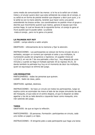 como medio de comunicación las manos: si le ha ce la señal con el dedo
índice y el anular quiere decir que esta señalando las orejas de el conejo, si
su señal es en forma de pistola tendrán que disparar y decir pum pum, y si
la señal es con la mano abierta, tendrán que hacer como una pared
extendiendo los brazos arriba. Los coordinadores no podrán mirar al grupo o
decirles que movimiento quieren que realice, ganara el equipo que mas
puntos haga, lo cual se llevara de la siguiente forma: el conejo le gana al
muro puesto que lo puede saltar. La pistola
 mata al conejo , pero no le gana a la pared.



LA PALMADA HUY HUY
LUGAR : campo abierto o salón amplio

OBJETIVOS : reforzamiento de la memoria y fijar la atención.

INSTRUCCIONES : Los participantes se colocan de forma circular de pie o
sentados, escogen un numero por ejemplo el siete y sus múltiplos, la
numeración puede ser progresiva o regresiva. Un jugador inicia así
1,2,3,4,5, en vez de 7 da una palmada y dice huy , huy después de unos
minutos y cuando se llega al múltiplo ejemplo 35 se regresa 34,33, 32
dando también la palmada huy huy en el momento de decir los múltiplos,
quien se equivoque se elimina del juego.



LOS MOSQUITOS
PARTICIPANTES : todas las personas que quieran.
LUGAR : Salón de clase, patio.

OBJETIVOS: agilidad, destreza.

INSTRUCCIONES : Se hace un circulo con todos los participantes, luego se
explica como se acomodan las mano al lado de las orejas simulando las alas
del mosquito, el que esta en el centro dispara, al que le disparan se debe
agachar y los de su lado derecho e izquierdo hacer como mosquito, sino
irán saliendo del juego.



TAREA
OBJETIVOS: de que se logre la reflexión.

PARTICIPANTES : 20 personas. Formación: participantes en circulo, cada
uno recibe un papel y un lápiz.

INSTRUCCIONES : El dirigente pide a cada participante que haga una tarea
 