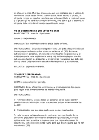 en el papel la mas difícil que encuentre, que será realizada por el vecino de
la derecha, todos deben firmar, cuando todos hallan escrito la prueba, el
dirigente recoge los papeles y declara que se ha cambiado la regla del juego
y la prueba ya no será realizada por el vecino, sino por el que la escribió. El
dirigente debe recordar el espíritu deportivo del juego.



YO SE QUIEN SABE LO QUE USTED NO SABE
PARTICIPANTES : mas de 10 personas.

LUGAR : campo cerrado

OBJETIVOS: dar información clara y breve sobre un tema.

INSTRUCCIONES : Después de elegido el tema , se pide a las personas que
hagan preguntas breves sobre lo que no saben de el. (30) Se forman
subgrupos de 4 personas. En plenaria se van leyendo las preguntas y el
subgrupo que la sepa responder la pide ( 15) Se da tiempo para que los
subgrupos estudien las preguntas y preparen las respuestas, que debe ser
clara y breve (45) Plenaria se escuchan las respuestas y aclaraciones.

RECURSOS: papeletas en blanco.



TEMORES Y ESPERANZAS:
PARTICIPANTES : mas de 10 personas

LUGAR : campo abierto y cerrado.

OBJETIVOS: Dejar aflorar los sentimientos y preocupaciones dela gente
para llegar a los primeros temas de interés o inquietud.

INSTRUCCIONES :

1- Motivación breve, luego a todas las personas se les puede escribir
personalmente y sin mayor orden sus temores y esperanzas con relación
a...(15)

2- El coordinador pide que cada cual escoja los dos mas fuertes.

3- cada persona va leyendo uno sin explicarlo, y el coordinador lo va
anotando, procurando sintetizar en el tablero o papelografo, hay que
agilizar este paso y motivar a la gente para que hagan el esfuerzo de
escucharse, se hace una segunda vuelta para que digan aquello que no han
mencionado (35)
 