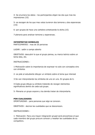 4- Se enumera los datos : los participantes eligen las dos que mas les
impresiones (15)

5- se escogen de los que mas votos tuvieron dos temores y dos esperanzas
(15)

6- por grupos de hace una cartelera sintetizando lo dicho.(15)

7-plenaria para analizar temores y esperanzas.



INTERPRETAR SIMBOLOS
PARTICIPANTES : mas de 20 personas

LUGAR : salón o campo abierto

OBJETIVOS: descubrir lo que el grupo piensa, su marco teórico sobre un
tema idea, etc.

INSTRUCCIONES :

1-Motivación sobre la importancia de expresar no solo con conceptos sino
con símbolos

2- se pide al estudiante dibujar un símbolo sobre el tema que interesé

3-Se van interpretando los símbolos de uno en uno. En grupos de 6.

4-Cada grupo dibuja su símbolo tratando de recoger elementos
significativos dentro de cada sub grupo.

5- Plenaria un grupo expone y los demás tratan de interpretarla.



POR CUALIDADES:
OPORTUNIDAD : para personas que algo se conocen.

OBJETIVOS : decirse las cualidades que se desconocen.

INSTRUCCIONES :

1- Motivación: Para una mayor integración grupal será provechoso el que
cada miembro del grupo procure conocer y resaltar las cualidades de su
compañero.
 