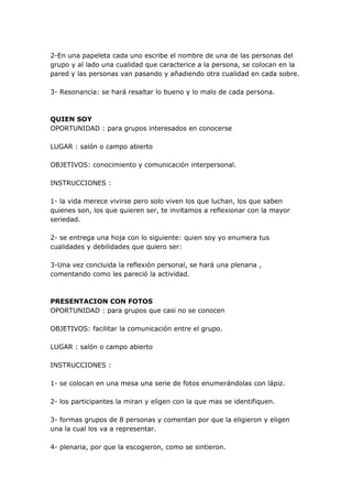 2-En una papeleta cada uno escribe el nombre de una de las personas del
grupo y al lado una cualidad que caracterice a la persona, se colocan en la
pared y las personas van pasando y añadiendo otra cualidad en cada sobre.

3- Resonancia: se hará resaltar lo bueno y lo malo de cada persona.



QUIEN SOY
OPORTUNIDAD : para grupos interesados en conocerse

LUGAR : salón o campo abierto

OBJETIVOS: conocimiento y comunicación interpersonal.

INSTRUCCIONES :

1- la vida merece vivirse pero solo viven los que luchan, los que saben
quienes son, los que quieren ser, te invitamos a reflexionar con la mayor
seriedad.

2- se entrega una hoja con lo siguiente: quien soy yo enumera tus
cualidades y debilidades que quiero ser:

3-Una vez concluida la reflexión personal, se hará una plenaria ,
comentando como les pareció la actividad.



PRESENTACION CON FOTOS
OPORTUNIDAD : para grupos que casi no se conocen

OBJETIVOS: facilitar la comunicación entre el grupo.

LUGAR : salón o campo abierto

INSTRUCCIONES :

1- se colocan en una mesa una serie de fotos enumerándolas con lápiz.

2- los participantes la miran y eligen con la que mas se identifiquen.

3- formas grupos de 8 personas y comentan por que la eligieron y eligen
una la cual los va a representar.

4- plenaria, por que la escogieron, como se sintieron.
 