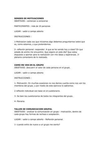 SONDEO DE MOTIVACIONES
OBJETIVOS : comenzar a conocerse

PARTICIPANTES : más de 10 personas

LUGAR : salón o campo abierto

INSTRUCCIONES :

1-Motivacion cada vez que iniciamos algo debemos preguntarnos sobre que
es, como estamos, y que pretendemos.

2- reflexión personal: responder: A que se ha venido hoy a clase? En que
estado de animo me encuentro. Que espero en este día? Que estoy
dispuesto a aportar para la realización con mis ideas y esperanzas. 3-
plenaria comentario de lo realizado.



COMO ME VEN EN EL GRUPO
OBJETIVOS: descubrir el valor de cada persona en el grupo.

LUGAR : salón o campo abierto

INSTRUCCIONES :

1- Motivación: En muchas ocasiones no nos damos cuenta como nos ven los
miembros del grupo, y por medio de este ejercicio lo sabremos.

2 reflexión individual con base en el cuestionario.

3- Se leen los cuestionarios de todos los integrantes del grupo.

4- Plenaria.



TALLER DE COMUNICACION GRUPAL
OBJETIVOS : analizar la comunicación en grupo - motivación, dentro de
cada grupo hay formas de rechazo o aceptación.

LUGAR : salón o campo abierto - Reflexión personal.

1- cuando entro de nuevo a un grupo me siento?
 