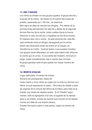 11- DÍA Y NOCHE
Los niños se dividen en dos grupos iguales: el grupo del día y
el grupo de la noche. Se trazan en el sueño dos líneas de
partida, separadas por 1.50 mts., de distancia.
Bien lejos de ellas se marcan los refugios. Por detrás de la
primera línea permanecen los del día y detrás de la segunda
forman filas los de la noche, todos vueltos hacia la misma
dirección (o sea, los del día, a espaldas de los de la noche).
El maestro dice: día o noche. Si está diciendo día, esta fila
sale corriendo hacia el refugio, perseguida por la noche.
Quien sea alcanzado antes de entrar en el refugio, se
transforma en noche. Vuelven todos a sus puestos iniciales.
Los grupos serán diferentes, en este caso habrá más niños en
la noche que en el día. A una señal del maestro, reinician el
juego, hasta complementar más o menos diez minutos.
El grupo ganador será el que quede con mayor número de
niños.

12- MONTA CHALAN
Lugar adecuado, el campo de recreo.
Número de participantes: hasta 25.
Cada cuatro o cinco niños se cogen por la cintura y forman una
hilera, la cual representa un potro. Otro hace de chalán y trata
de cogerse de la cintura del último de la hilera, pero éste se lo
impide, por medio de rápidos quites. Si el "Chalán" logra
montar, esto es agregarse a la cola, el jugador de la cabeza
pasa a se chalán, porque se supone que el potro se ha dejado
montar por falta de una buena cabeza.
Pueden formarse cuatro o más potros, según el número de
niños.
 