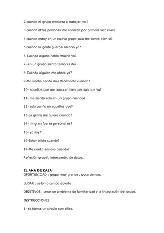 2 cuando el grupo empieza a trabajar yo ?

3 cuando otras personas me conocen por primera vez ellas?

4 cuando estoy en un nuevo grupo solo me siento bien si?

5 cuando la gente guarda silencio yo?

6-Cuando alguno habla mucho yo?

7- en un grupo siento temores de?

8-Cuando alguien me ataca yo?

9-Me siento herido mas fácilmente cuando?

10- aquellos que me conocen bien piensan que yo?

11- me siento solo en un grupo cuando?

12- solo confío en aquellos que?

13-La gente me quiere cuando?

14- mi gran fuerza personal es?

15- yo soy?

16-Estoy triste cuando?

17-Me siento ansioso cuando?

Reflexión grupal, intercambio de datos.



EL AMA DE CASA
OPORTUNIDAD : grupo muy grande , poco tiempo.

LUGAR : salón o campo abierto

OBJETIVOS: crear un ambiente de familiaridad y la integración del grupo.

INSTRUCCIONES :

1- se forma un circulo con sillas.
 