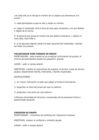 2-A cada silla se le otorga el nombre de un objeto que pertenezca a la
cocina.

3- cada participante ocupa la silla y recibe su nombre.

4- luego el moderador dirá el ama de casa paso revisando y vio que faltaba
x objeto de la cocina.

5- la persona que posea el nombre de ese objeto contestara: x objeto no
hace falta, hace falta y.

6- si se equivoca alguien pasara al lado izquierdo del moderador, rotando
así todos los puestos.



VOLUNTARIOS PARA FORMAR UN GRUPO
OPORTUNIDAD : para cuando se va a explicar la formación de grupos, el
mínimo de participantes puede ser pequeño o grande.

LUGAR : salón o campo abierto

OBJETIVOS: mostrar la importancia de preparar el terreno, antes de formar
grupos, despertando interés, motivando, creando inquietudes.

INSTRUCCIONES :

1- sin mayor motivación se pide que salgan al frente 8 voluntarios.

2- preguntar al resto del grupo por que no salieron.

3- preguntar a los otros por que salieron.

4-Plenaria diversidad de temores e inquietudes de las personas frente a
determinada situación.




COHESION DE GRUPO
OPORTUNIDAD : momentos de conflictos por relaciones humanas.

OBJETIVOS: evaluar la confianza y cohesión grupal.

LUGAR : salón o campo abierto
 