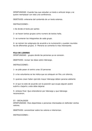 OPORTUNIDAD :Cuando hay que estudiar un texto o articulo largo y se
quiere reemplazar con esto una conferencia.

OBJETIVOS: enterarse del contenido de un texto extenso.

INSTRUCCIONES :

1-Se divide el texto por partes

2- se hacen tantos grupos como numero de textos halla.

3- se numeran los integrantes de cada grupo.

4- se reúnen los subgrupos de acuerdo a la numeración y quedan reunidos
los de diferentes grupos. 5- Plenaria se comenta lo mas interesante.



FILA DE LIDERES
OPORTUNIDAD : grupos donde las personas ya se conocen.

OBJETIVOS: revisar las ideas sobre liderazgo.

INSTRUCCIONES :

1- se pide pasar al centro unas 10 personas

2- a los voluntarios se les indica que se coloquen en fila y en silencio,

3- quienes crean haber ejercido mayor liderazgo deben pararse adelante

4- el que no este de acuerdo con la posición que ocupa alguien podrá
subirlo o bajarlo y este debe dejarse

5- síntesis final: Que entendieron por liderazgo y que liderazgo
reconocieron.



57.- DECALOGOS
OPORTUNIDAD :Para deportistas o personas interesadas en defender ciertos
valores.

OBJETIVOS: concientizar sobre los valores e interiorizar.

INSTRUCCIONES :
 