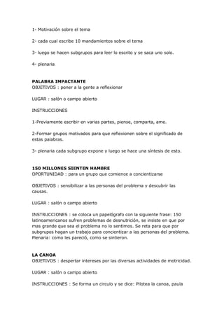 1- Motivación sobre el tema

2- cada cual escribe 10 mandamientos sobre el tema

3- luego se hacen subgrupos para leer lo escrito y se saca uno solo.

4- plenaria



PALABRA IMPACTANTE
OBJETIVOS : poner a la gente a reflexionar

LUGAR : salón o campo abierto

INSTRUCCIONES

1-Previamente escribir en varias partes, piense, comparta, ame.

2-Formar grupos motivados para que reflexionen sobre el significado de
estas palabras.

3- plenaria cada subgrupo expone y luego se hace una síntesis de esto.



150 MILLONES SIENTEN HAMBRE
OPORTUNIDAD : para un grupo que comience a concientizarse

OBJETIVOS : sensibilizar a las personas del problema y descubrir las
causas.

LUGAR : salón o campo abierto

INSTRUCCIONES : se coloca un papelógrafo con la siguiente frase: 150
latinoamericanos sufren problemas de desnutrición, se insiste en que por
mas grande que sea el problema no lo sentimos. Se reta para que por
subgrupos hagan un trabajo para concientizar a las personas del problema.
Plenaria: como les pareció, como se sintieron.



LA CANOA
OBJETIVOS : despertar intereses por las diversas actividades de motricidad.

LUGAR : salón o campo abierto

INSTRUCCIONES : Se forma un circulo y se dice: Pilotea la canoa, paula
 