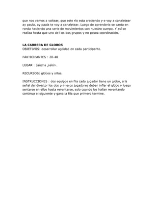 que nos vamos a voltear, que este río esta creciendo y e voy a canaletear
ay paula, ay paula te voy a canaletear. Luego de aprenderla se canta en
ronda haciendo una serie de movimientos con nuestro cuerpo. Y así se
realiza hasta que uno de l os dos grupos y no posea coordinación.



LA CARRERA DE GLOBOS
OBJETIVOS: desarrollar agilidad en cada participante.

PARTICIPANTES : 20-40

LUGAR : cancha ,salón.

RECURSOS: globos y sillas.

INSTRUCCIONES : dos equipos en fila cada jugador tiene un globo, a la
señal del director los dos primeros jugadores deben inflar el globo y luego
sentarse en ellos hasta reventarse, solo cuando los hallan reventando
continua el siguiente y gana la fila que primero termine.
 