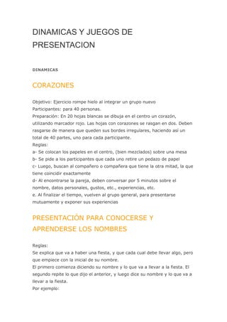 DINAMICAS Y JUEGOS DE
PRESENTACION

DINAMICAS



CORAZONES

Objetivo: Ejercicio rompe hielo al integrar un grupo nuevo
Participantes: para 40 personas.
Preparación: En 20 hojas blancas se dibuja en el centro un corazón,
utilizando marcador rojo. Las hojas con corazones se rasgan en dos. Deben
rasgarse de manera que queden sus bordes irregulares, haciendo así un
total de 40 partes, uno para cada participante.
Reglas:
a- Se colocan los papeles en el centro, (bien mezclados) sobre una mesa
b- Se pide a los participantes que cada uno retire un pedazo de papel
c- Luego, buscan al compañero o compañera que tiene la otra mitad, la que
tiene coincidir exactamente
d- Al encontrarse la pareja, deben conversar por 5 minutos sobre el
nombre, datos personales, gustos, etc., experiencias, etc.
e. Al finalizar el tiempo, vuelven al grupo general, para presentarse
mutuamente y exponer sus experiencias


PRESENTACIÓN PARA CONOCERSE Y
APRENDERSE LOS NOMBRES

Reglas:
Se explica que va a haber una fiesta, y que cada cual debe llevar algo, pero
que empiece con la inicial de su nombre.
El primero comienza diciendo su nombre y lo que va a llevar a la fiesta. El
segundo repite lo que dijo el anterior, y luego dice su nombre y lo que va a
llevar a la fiesta.
Por ejemplo:
 