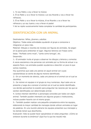 1. Yo soy Pablo y voy a llevar la música
2. Él es Pablo y va a llevar la música y yo soy Ricardo y voy a llevar los
refrescos.
3. Él es Pablo y va a llevar la música, él es Ricardo y va a llevar los
refrescos y yo soy Juana y voy a llevar el pastel
Y Así se repite sucesivamente hasta completar la cantidad de participantes.


IDENTIFICACIÓN CON UN ANIMAL

Destinatarios: Niños, jóvenes y adultos
Objetivo: Todas estas actividades ayudarán al grupo a conocerse e
integrarse un poco más.
Material: Dibujos o recortes de revistas con figuras de animales. Se pegan
en la pared para ambientar el lugar. Algunos letreros con frases como
éstas: "Porfiado como mula", "Lento como tortuga", etc.
Desarrollo:
1.- El animador invita al grupo a observar los dibujos y letreros y comenta:
A veces asociamos a las personas con animales por su forma de actuar o su
aspecto físico. Los animales pueden ayudarnos a describir un poco lo que
somos nosotros.
Hoy queremos que cada uno piense en aquel animal con cuyas
características se siente de alguna manera identificado.
2.- En un momento de silencio, cada uno piensa en el animal con el cual se
identifica.
3.- Se reúnen en equipos si el grupo es muy numeroso. Aquí cada uno se
presenta y luego da a conocer el animal con el cual se siente identificado.
Los demás aprovechan la ocasión para preguntar las razones por las que se
sienten identificados con determinado animal.
4.-Juntos intentan identificar a personajes conocidos por todos con algún
animal. También pueden intentarlo con algunos grupos o instituciones,
incluso pueden hacerlo con el mismo grupo.
5.- También pueden realizar una pequeña competencia entre los equipos,
elaborando la mayor cantidad de mensajes donde utilicen animales en lugar
de palabras. En una reunión plenaria los equipos presentan sus mensajes y
los demás tienen que descifrarlos.
Evaluación: Esto se puede hacer apoyándose en estas preguntas: ¿Cómo se
sintieron durante la dinámica? ¿Qué fue lo que les resultó más
 