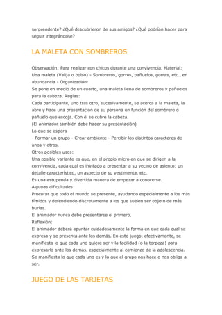sorprendente? ¿Qué descubrieron de sus amigos? ¿Qué podrían hacer para
seguir integrándose?


LA MALETA CON SOMBREROS

Observación: Para realizar con chicos durante una convivencia. Material:
Una maleta (Valija o bolso) - Sombreros, gorros, pañuelos, gorras, etc., en
abundancia - Organización:
Se pone en medio de un cuarto, una maleta llena de sombreros y pañuelos
para la cabeza. Reglas:
Cada participante, uno tras otro, sucesivamente, se acerca a la maleta, la
abre y hace una presentación de su persona en función del sombrero o
pañuelo que escoja. Con él se cubre la cabeza.
(El animador también debe hacer su presentación)
Lo que se espera
- Formar un grupo - Crear ambiente - Percibir los distintos caracteres de
unos y otros.
Otros posibles usos:
Una posible variante es que, en el propio micro en que se dirigen a la
convivencia, cada cual es invitado a presentar a su vecino de asiento: un
detalle característico, un aspecto de su vestimenta, etc.
Es una estupenda y divertida manera de empezar a conocerse.
Algunas dificultades:
Procurar que todo el mundo se presente, ayudando especialmente a los más
tímidos y defendiendo discretamente a los que suelen ser objeto de más
burlas.
El animador nunca debe presentarse el primero.
Reflexión:
El animador deberá apuntar cuidadosamente la forma en que cada cual se
expresa y se presenta ante los demás. En este juego, efectivamente, se
manifiesta lo que cada uno quiere ser y la facilidad (o la torpeza) para
expresarlo ante los demás, especialmente al comienzo de la adolescencia.
Se manifiesta lo que cada uno es y lo que el grupo nos hace o nos obliga a
ser.


JUEGO DE LAS TARJETAS
 