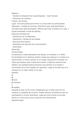 Objetivo:
- Facilitar la integración de los participantes - Calor Humano
- Memorizar los nombres.
Tiempo: 40 minutos
Lugar: Una sala grande para formar un círculo entre los participantes
Materiales: 1 tarjeta de cartulina, (20x10cm) para cada participante. 1
marcador para cada participante. Alfileres para fijar la tarjeta en la ropa. 1
tarjeta preparada a modo de ejemplo.
Estructura del Ejercicio:
- Distribución de los Materiales
- Explicación y llenado de las tarjetas
- Ejecución de la lectura.
- Realización del ejercicio de la memorización
- Descripción
Desarrollo:
Primera Etapa:
Se distribuye a cada participante una tarjeta, un marcador y un alfiler.
El coordinador de la dinámica solicita a todos que coloquen su nombre o su
sobrenombre, en forma vertical, en el margen izquierdo de la tarjeta. Se
indica que busquen para 3 letras del nombre, 3 adjetivos positivos que
reflejen una cualidad positiva personal y las escriban en la tarjeta a
continuación de la letra elegida (ver ejemplo). Luego se les pide que se la
coloquen en un lugar visible, en la ropa.
Ejemplo:
A
N
G enial
E ntusiasta
L
A migable
Después de esto, se les invita a desplazarse por el salón para leer los
nombres y cualidades de los otros. Pueden hacerse comentarios entre los
participantes y circular libremente. Luego de unos minutos se les pide
formar un círculo para iniciar el ejercicio de memorización.
Segunda etapa:
 