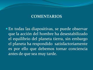 COMENTARIOS
En todas las diapositivas, se puede observar
que la acción del hombre ha desestabilizado
el equilibrio del planeta tierra, sin embargo
el planeta ha respondido satisfactoriamente
es por ello que debemos tomar conciencia
antes de que sea muy tarde.