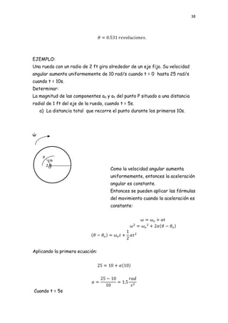 38




EJEMPLO:
Una rueda con un radio de 2 ft gira alrededor de un eje fijo. Su velocidad
angular aumenta uniformemente de 10 rad/s cuando t = 0 hasta 25 rad/s
cuando t = 10s.
Determinar:
La magnitud de las componentes an y at del punto P situado a una distancia
radial de 1 ft del eje de la rueda, cuando t = 5s.
    a) La distancia total que recorre el punto durante los primeros 10s.




ώ



     P
          1ft
         2Oft
                                      Como la velocidad angular aumenta
                                      uniformemente, entonces la aceleración
                                      angular es constante.
                                      Entonces se pueden aplicar las fórmulas
                                      del movimiento cuando la aceleración es
                                      constante:




Aplicando la primera ecuación:




Cuando t = 5s
 