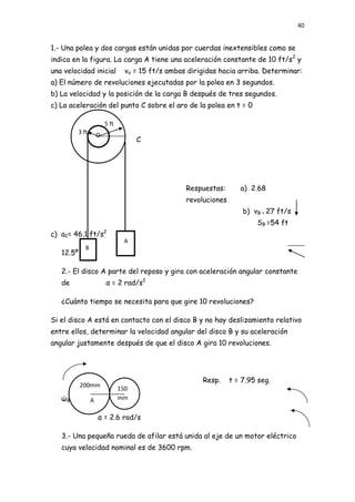 40


1.- Una polea y dos cargas están unidas por cuerdas inextensibles como se
indica en la figura. La carga A tiene una aceleración constante de 10 ft/s2 y
una velocidad inicial        vo = 15 ft/s ambas dirigidas hacia arriba. Determinar:
a) El número de revoluciones ejecutadas por la polea en 3 segundos.
b) La velocidad y la posición de la carga B después de tres segundos.
c) La aceleración del punto C sobre el aro de la polea en t = 0

                    5 ft
        3 ft    O
                                 C




                                               Respuestas:       a) 2.68
                                               revoluciones
                                                                  b) vB = 27 ft/s
                                                                      SB =54 ft
                    2
c) aC= 46.1 ft/s
                            A
            B
   12.5º

   2.- El disco A parte del reposo y gira con aceleración angular constante
   de               α = 2 rad/s2

   ¿Cuánto tiempo se necesita para que gire 10 revoluciones?

Si el disco A está en contacto con el disco B y no hay deslizamiento relativo
entre ellos, determinar la velocidad angular del disco B y su aceleración
angular justamente después de que el disco A gira 10 revoluciones.




                                                    Resp.     t = 7.95 seg.
           200mm
                           150
   ώB = 21 rad/s
            A              mm
                           B
                α = 2.6 rad/s

   3.- Una pequeña rueda de afilar está unida al eje de un motor eléctrico
   cuya velocidad nominal es de 3600 rpm.
 