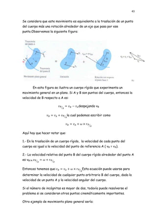 43


Se considera que este movimiento es equivalente a la traslación de un punto
del cuerpo más una rotación alrededor de un eje que pasa por ese
punto.Observemos la siguiente figura:




       En esta figura se ilustra un cuerpo rígido que experimenta un
movimiento general en un plano. Si A y B son puntos del cuerpo, entonces la
velocidad de B respecto a A es:

                                        despejando vB

                                la cual podemos escribir como




Aquí hay que hacer notar que:

1.- En la traslación de un cuerpo rígido, la velocidad de cada punto del
cuerpo es igual a la velocidad del punto de referencia A ( vB = vA).

2.- La velocidad relativa del punto B del cuerpo rígido alrededor del punto A
es vB/A.

Entonces tenemos que:                     Esta ecuación puede usarse para
determinar la velocidad de cualquier punto arbitrario B del cuerpo, dada la
velocidad de un punto A y la velocidad angular del cuerpo.

Si el número de incógnitas es mayor de dos, todavía puede resolverse el
problema si se consideran otros puntos cinemáticamente importantes.

Otro ejemplo de movimiento plano general sería:
 